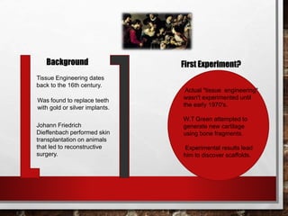 Background
Tissue Engineering dates
back to the 16th century.
Was found to replace teeth
with gold or silver implants.
Johann Friedrich
Dieffenbach performed skin
transplantation on animals
that led to reconstructive
surgery.
First Experiment?
Actual "tissue engineering"
wasn't experimented until
the early 1970's.
W.T Green attempted to
generate new cartilage
using bone fragments.
Experimental results lead
him to discover scaffolds.
 