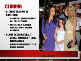 CLONING
• A “CLONE” IS A COPY OF
SOMETHING.
• COMPUTERS THAT MIMIC IBMS
ARE CALLED “CLONES.”
• IN GENETICS, A CLONE IS A
GENETIC COPY OF ANOTHER
ORGANISM.
• CLONES OCCUR NATURALLY:
• ASEXUAL BREEDING IN PLANTS &
LOWER ANIMALS
• IDENTICAL TWINS (TRIPLETS) IN
HIGHER ANIMALS
Lohan clones
 