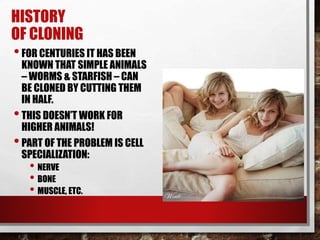 HISTORY
OF CLONING
•FOR CENTURIES IT HAS BEEN
KNOWN THAT SIMPLE ANIMALS
– WORMS & STARFISH – CAN
BE CLONED BY CUTTING THEM
IN HALF.
•THIS DOESN’T WORK FOR
HIGHER ANIMALS!
•PART OF THE PROBLEM IS CELL
SPECIALIZATION:
• NERVE
• BONE
• MUSCLE, ETC.
 