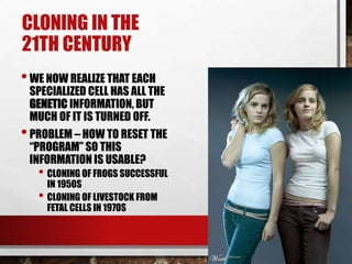 CLONING IN THE
21TH CENTURY
•WE NOW REALIZE THAT EACH
SPECIALIZED CELL HAS ALL THE
GENETIC INFORMATION, BUT
MUCH OF IT IS TURNED OFF.
•PROBLEM – HOW TO RESET THE
“PROGRAM” SO THIS
INFORMATION IS USABLE?
• CLONING OF FROGS SUCCESSFUL
IN 1950S
• CLONING OF LIVESTOCK FROM
FETAL CELLS IN 1970S
 