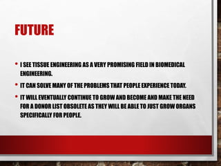 FUTURE
• I SEE TISSUE ENGINEERING AS A VERY PROMISING FIELD IN BIOMEDICAL
ENGINEERING.
• IT CAN SOLVE MANY OF THE PROBLEMS THAT PEOPLE EXPERIENCE TODAY.
• IT WILL EVENTUALLY CONTINUE TO GROW AND BECOME AND MAKE THE NEED
FOR A DONOR LIST OBSOLETE AS THEY WILL BE ABLE TO JUST GROW ORGANS
SPECIFICALLY FOR PEOPLE.
 