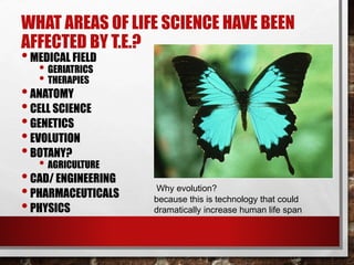 WHAT AREAS OF LIFE SCIENCE HAVE BEEN
AFFECTED BY T.E.?
•MEDICAL FIELD
• GERIATRICS
• THERAPIES
•ANATOMY
•CELL SCIENCE
•GENETICS
•EVOLUTION
•BOTANY?
• AGRICULTURE
•CAD/ ENGINEERING
•PHARMACEUTICALS
•PHYSICS
Why evolution?
because this is technology that could
dramatically increase human life span
 
