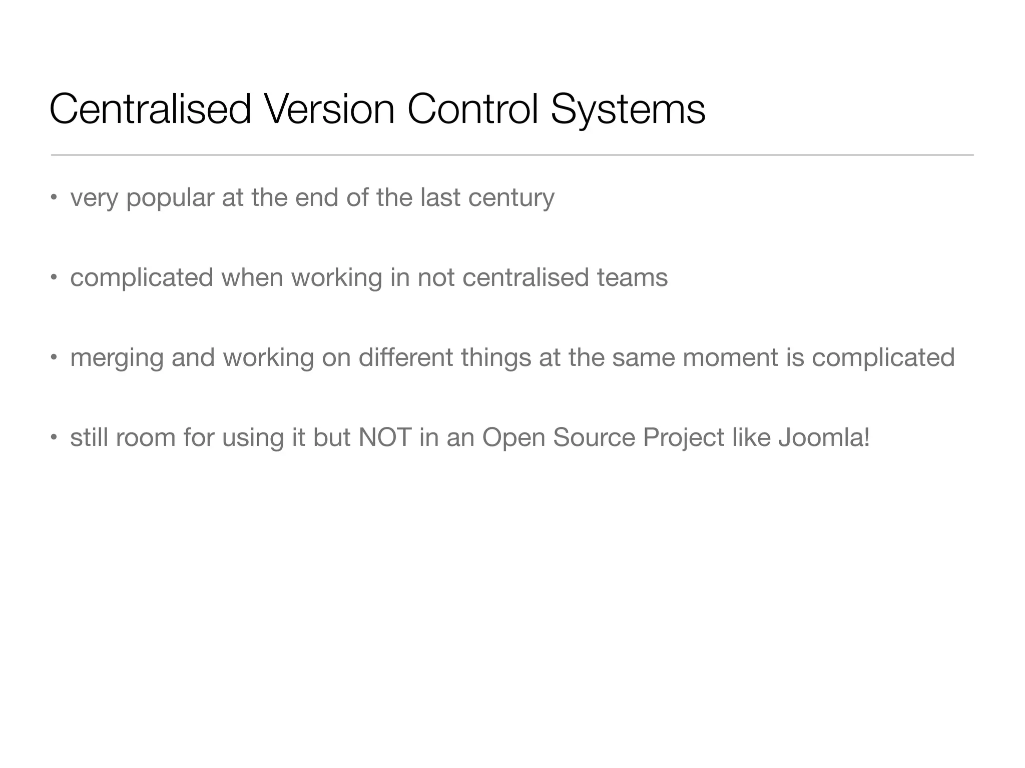 Centralised Version Control Systems
• very popular at the end of the last century
• complicated when working in not centralised teams
• merging and working on diﬀerent things at the same moment is complicated
• still room for using it but NOT in an Open Source Project like Joomla!
 