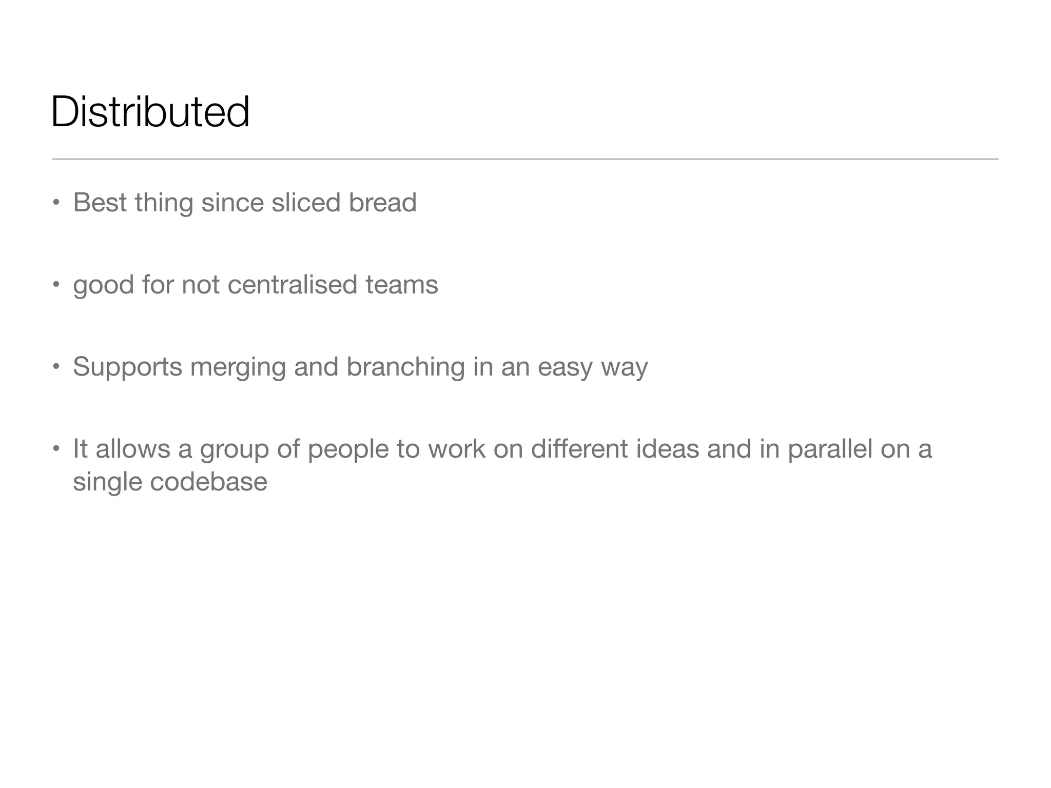 Distributed
• Best thing since sliced bread
• good for not centralised teams
• Supports merging and branching in an easy way
• It allows a group of people to work on diﬀerent ideas and in parallel on a
single codebase
 
