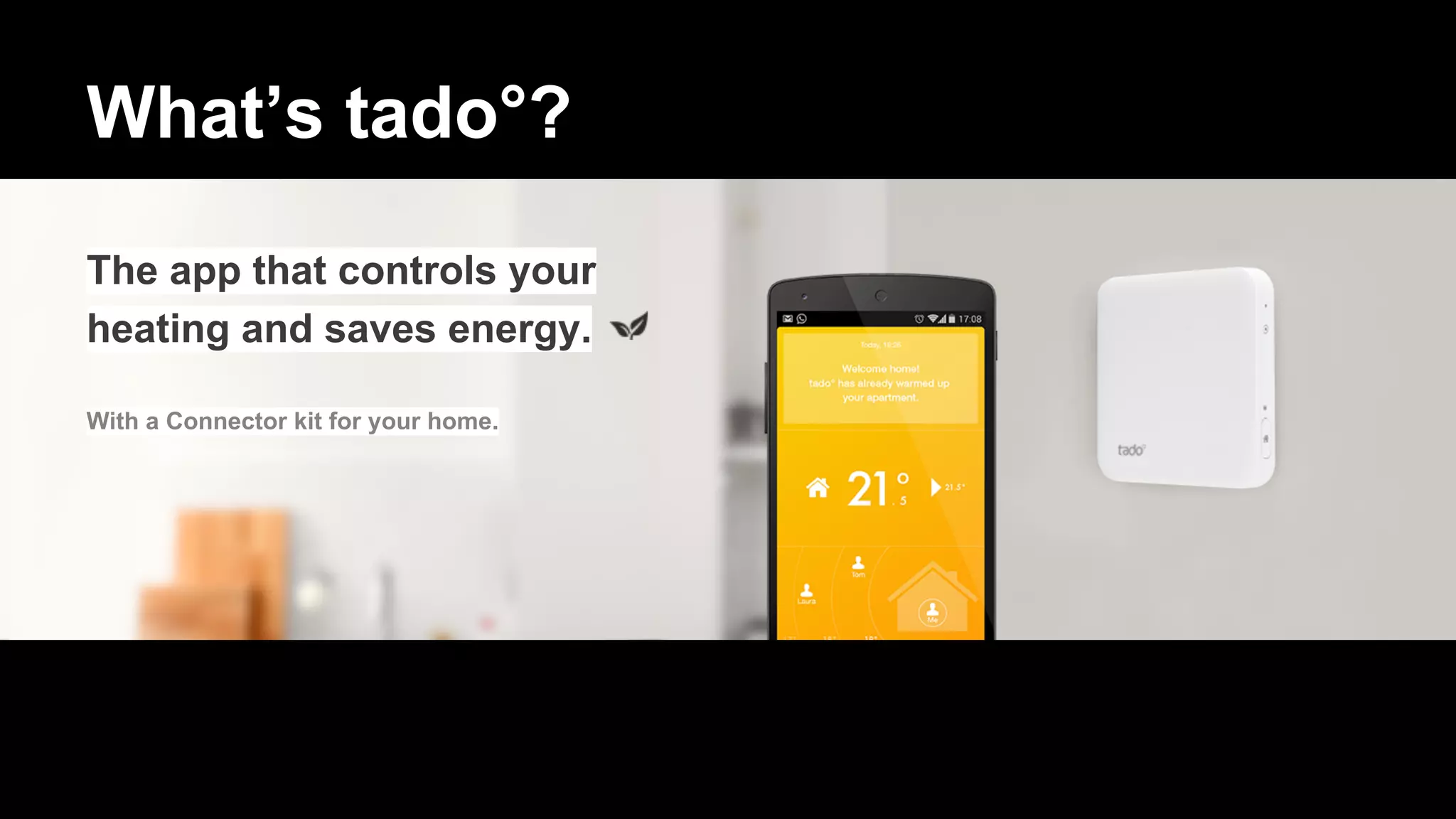 What’s tado°?
The app that controls your
heating and saves energy.
With a Connector kit for your home.
 