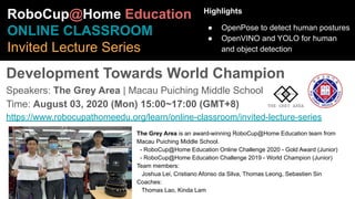 The Grey Area is an award-winning RoboCup@Home Education team from
Macau Puiching Middle School.
- RoboCup@Home Education Online Challenge 2020 - Gold Award (Junior)
- RoboCup@Home Education Challenge 2019 - World Champion (Junior)
Team members:
Joshua Lei, Cristiano Afonso da Silva, Thomas Leong, Sebastien Sin
Coaches:
Thomas Lao, Kinda Lam
RoboCup@Home Education
ONLINE CLASSROOM
Invited Lecture Series
Development Towards World Champion
Speakers: The Grey Area | Macau Puiching Middle School
Time: August 03, 2020 (Mon) 15:00~17:00 (GMT+8)
https://www.robocupathomeedu.org/learn/online-classroom/invited-lecture-series
Highlights
● OpenPose to detect human postures
● OpenVINO and YOLO for human
and object detection
 