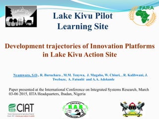 Development trajectories of Innovation Platforms
in Lake Kivu Action Site
Nyamwaro, S.O., R. Buruchara , M.M. Tenywa, J. Mugabo, W. Chiuri, , R. Kalibwani, J.
Twebaze, A. Fatunbi and A.A. Adekunle
Paper presented at the International Conference on Integrated Systems Research, March
03-06 2015, IITA Headquarters, Ibadan, Nigeria
Lake Kivu Pilot
Learning Site
 