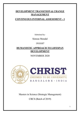 1
DEVELOPMENT TRANSITION & CHANGE
MANAGEMENT
CONTINUOUS INTERNAL ASSESSMENT - 1
Submitted by-
Simran Mondal
1918107
HUMANISTIC APPROACH TO LIFESPAN
DEVELOPMENT
NOVEMBER 2020
Masters in Science (Strategic Management)
CBCS (Batch of 2019)
 