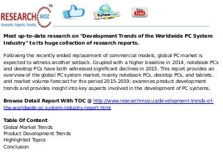 Most up-to-date research on "Development Trends of the Worldwide PC System
Industry" to its huge collection of research reports.
Following the recently ended replacement of commercial models, global PC market is
expected to witness another setback. Coupled with a higher baseline in 2014, notebook PCs
and desktop PCs have both witnessed significant declines in 2015. This report provides an
overview of the global PC system market, mainly notebook PCs, desktop PCs, and tablets,
and market volume forecast for the period 2015-2019; examines product development
trends and provides insight into key aspects involved in the development of PC systems.
Browse Detail Report With TOC @ http://www.researchmoz.us/development-trends-of-
the-worldwide-pc-system-industry-report.html
Table Of Content
Global Market Trends
Product Development Trends
Highlighted Topics
Conclusion
 