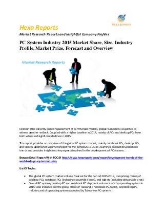 Hexa Reports
Market Research Reports and Insightful Company Profiles
PC System Industry 2015 Market Share, Size, Industry
Profile, Market Prize, Forecast and Overview
Following the recently ended replacement of commercial models, global PC market is expected to
witness another setback. Coupled with a higher baseline in 2014, notebook PCs and desktop PCs have
both witnessed significant declines in 2015.
This report provides an overview of the global PC system market, mainly notebook PCs, desktop PCs,
and tablets, andmarket volume forecast for the period 2015-2019; examines product development
trends and provides insight into key aspects involved in the development of PC systems.
Browse Detail Report With TOC @ http://www.hexareports.com/report/development-trends-of-the-
worldwide-pc-system-industry
List Of Topics
 The global PC system market volume forecast for the period 2015-2019, comprising mainly of
desktop PCs, notebook PCs (including convertible ones), and tablets (including detachable ones)
 Overall PC system, desktop PC and notebook PC shipment volume share by operating system in
2015; also included are the global share of Taiwanese notebook PC, tablet, and desktop PC
industry and of operating systems adopted by Taiwanese PC systems
 