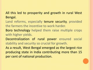 All this led to prosperity and growth in rural West
Bengal.
Land reforms, especially tenure security, provided
the farmers the incentive to work harder.
Boro technology helped them raise multiple crops
with higher yields.
Decentralization of rural power ensured social
stability and security so crucial for growth.
As a result, West Bengal emerged as the largest rice
producing state in India contributing more than 15
per cent of national production.
 
