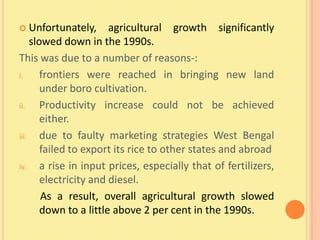  Unfortunately,        agricultural growth significantly
     slowed down in the 1990s.
This was due to a number of reasons-:
i.      frontiers were reached in bringing new land
        under boro cultivation.
ii.     Productivity increase could not be achieved
        either.
iii.    due to faulty marketing strategies West Bengal
        failed to export its rice to other states and abroad
iv.     a rise in input prices, especially that of fertilizers,
        electricity and diesel.
        As a result, overall agricultural growth slowed
        down to a little above 2 per cent in the 1990s.
 
