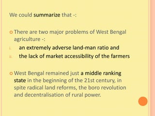 We could summarize that -:

 There    are two major problems of West Bengal
    agriculture -:
i.    an extremely adverse land-man ratio and
ii.   the lack of market accessibility of the farmers

 West  Bengal remained just a middle ranking
  state in the beginning of the 21st century, in
  spite radical land reforms, the boro revolution
  and decentralisation of rural power.
 