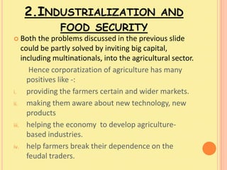 2.INDUSTRIALIZATION AND
               FOOD SECURITY
 Both   the problems discussed in the previous slide
    could be partly solved by inviting big capital,
    including multinationals, into the agricultural sector.
       Hence corporatization of agriculture has many
      positives like -:
i.    providing the farmers certain and wider markets.
ii.   making them aware about new technology, new
      products
iii. helping the economy to develop agriculture-
      based industries.
iv. help farmers break their dependence on the
      feudal traders.
 