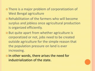 There  is a major problem of corporatization of
  West Bengal agriculture
 Rehabilitation of the farmers who will become
  surplus and jobless once agricultural production
  is organized efficiently.
 But quite apart from whether agriculture is
  corporatized or not, jobs need to be created
  outside agriculture for the simple reason that
  the population pressure on land is ever
  increasing.
 In other words, there arises the need for
  industrialization of the state.
 