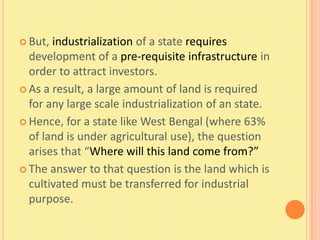  But, industrialization of a state requires
  development of a pre-requisite infrastructure in
  order to attract investors.
 As a result, a large amount of land is required
  for any large scale industrialization of an state.
 Hence, for a state like West Bengal (where 63%
  of land is under agricultural use), the question
  arises that “Where will this land come from?”
 The answer to that question is the land which is
  cultivated must be transferred for industrial
  purpose.
 