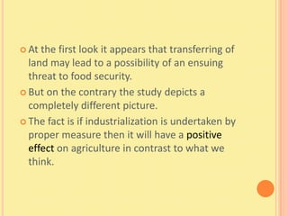  At the first look it appears that transferring of
  land may lead to a possibility of an ensuing
  threat to food security.
 But on the contrary the study depicts a
  completely different picture.
 The fact is if industrialization is undertaken by
  proper measure then it will have a positive
  effect on agriculture in contrast to what we
  think.
 