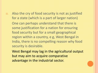 iii.   Also the cry of food security is not as justified
       for a state (which is a part of larger nation)
       One can perhaps understand that there is
       some justification for a nation for ensuring
       food security but for a small geographical
       region within a country, e g, West Bengal in
       India, there is no compelling reason why food
       security is desirable.
       West Bengal may lag in the agricultural output
       but may aim to acquire comparative
       advantage in the industrial sector.
 