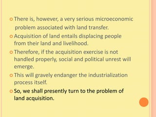  There  is, however, a very serious microeconomic
   problem associated with land transfer.
 Acquisition of land entails displacing people
  from their land and livelihood.
 Therefore, if the acquisition exercise is not
  handled properly, social and political unrest will
  emerge.
 This will gravely endanger the industrialization
  process itself.
 So, we shall presently turn to the problem of
  land acquisition.
 