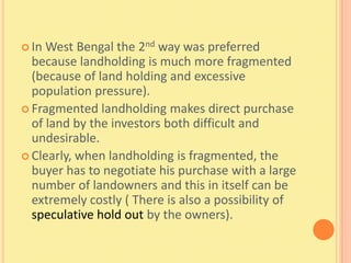  In West Bengal the 2nd way was preferred
  because landholding is much more fragmented
  (because of land holding and excessive
  population pressure).
 Fragmented landholding makes direct purchase
  of land by the investors both difficult and
  undesirable.
 Clearly, when landholding is fragmented, the
  buyer has to negotiate his purchase with a large
  number of landowners and this in itself can be
  extremely costly ( There is also a possibility of
  speculative hold out by the owners).
 