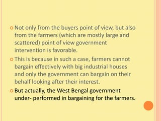  Not only from the buyers point of view, but also
  from the farmers (which are mostly large and
  scattered) point of view government
  intervention is favorable.
 This is because in such a case, farmers cannot
  bargain effectively with big industrial houses
  and only the government can bargain on their
  behalf looking after their interest.
 But actually, the West Bengal government
  under- performed in bargaining for the farmers.
 