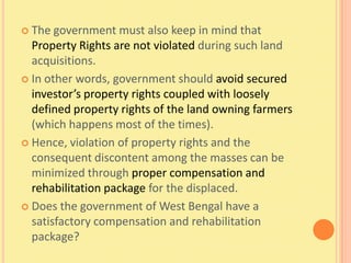  The  government must also keep in mind that
  Property Rights are not violated during such land
  acquisitions.
 In other words, government should avoid secured
  investor’s property rights coupled with loosely
  defined property rights of the land owning farmers
  (which happens most of the times).
 Hence, violation of property rights and the
  consequent discontent among the masses can be
  minimized through proper compensation and
  rehabilitation package for the displaced.
 Does the government of West Bengal have a
  satisfactory compensation and rehabilitation
  package?
 