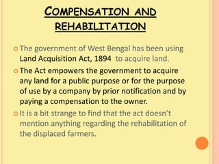 COMPENSATION AND
            REHABILITATION

 The   government of West Bengal has been using
  Land Acquisition Act, 1894 to acquire land.
 The Act empowers the government to acquire
  any land for a public purpose or for the purpose
  of use by a company by prior notification and by
  paying a compensation to the owner.
 It is a bit strange to find that the act doesn’t
  mention anything regarding the rehabilitation of
  the displaced farmers.
 