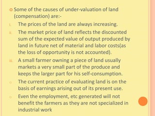  Some     of the causes of under-valuation of land
    (compensation) are:-
i.    The prices of the land are always increasing.
ii.   The market price of land reflects the discounted
      sum of the expected value of output produced by
      land in future net of material and labor costs(as
      the loss of opportunity is not accounted).
iii. A small farmer owning a piece of land usually
      markets a very small part of the produce and
      keeps the larger part for his self-consumption.
o     The current practice of evaluating land is on the
      basis of earnings arising out of its present use.
o     Even the employment, etc generated will not
      benefit the farmers as they are not specialized in
      industrial work
 