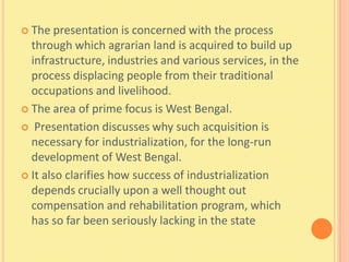  The   presentation is concerned with the process
  through which agrarian land is acquired to build up
  infrastructure, industries and various services, in the
  process displacing people from their traditional
  occupations and livelihood.
 The area of prime focus is West Bengal.

 Presentation discusses why such acquisition is
  necessary for industrialization, for the long-run
  development of West Bengal.
 It also clarifies how success of industrialization
  depends crucially upon a well thought out
  compensation and rehabilitation program, which
  has so far been seriously lacking in the state
 