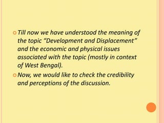  Till
     now we have understood the meaning of
  the topic “Development and Displacement”
  and the economic and physical issues
  associated with the topic (mostly in context
  of West Bengal).
 Now, we would like to check the credibility
  and perceptions of the discussion.
 