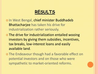 RESULTS
 In West Bengal, chief minister Buddhadeb
  Bhattacharjee has taken his drive for
  industrialization rather seriously.
 The drive for industrialization entailed wooing
  investors by giving them subsidies, incentives,
  tax breaks, low-interest loans and easily
  available land.
 The Endeavour though had a favorable effect on
  potential investors and on those who were
  sympathetic to market-oriented reforms.
 