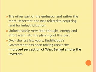  The other part of the endeavor and rather the
  more important one was related to acquiring
  land for industrialization.
 Unfortunately, very little thought, energy and
  effort went into the planning of this part.
 Over the last few years, Buddhadeb’s
  Government has been talking about the
  improved perception of West Bengal among the
  investors.
 