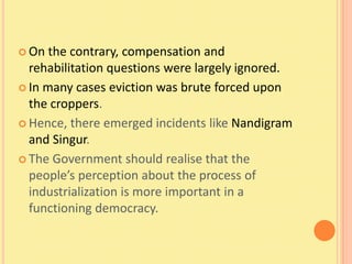  On  the contrary, compensation and
  rehabilitation questions were largely ignored.
 In many cases eviction was brute forced upon
  the croppers.
 Hence, there emerged incidents like Nandigram
  and Singur.
 The Government should realise that the
  people’s perception about the process of
  industrialization is more important in a
  functioning democracy.
 