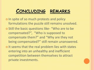 CONCLUDING REMARKS
 In spite of so much protests and policy
  formulations the puzzle still remains unsolved.
 Still the basic questions like- “Who are to be
  compensated?”, “Who is supposed to
  compensate them?” and “Why are they not
  being compensated?” still remain unanswered.
 It seems that the real problem lies with states
  entering into an unhealthy and inefficient
  competition between themselves to attract
  private investments.
 