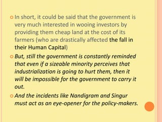  In short, it could be said that the government is
  very much interested in wooing investors by
  providing them cheap land at the cost of its
  farmers (who are drastically affected the fall in
  their Human Capital)
 But, still the government is constantly reminded
  that even if a sizeable minority perceives that
  industrialization is going to hurt them, then it
  will be impossible for the government to carry it
  out.
 And the incidents like Nandigram and Singur
  must act as an eye-opener for the policy-makers.
 