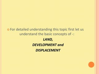  For   detailed understanding this topic first let us
          understand the basic concepts of -:
                         LAND,
                  DEVELOPMENT and
                    DISPLACEMENT
 