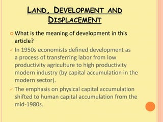 LAND, DEVELOPMENT              AND
          DISPLACEMENT
 What   is the meaning of development in this
  article?
 In 1950s economists defined development as
  a process of transferring labor from low
  productivity agriculture to high productivity
  modern industry (by capital accumulation in the
  modern sector).
 The emphasis on physical capital accumulation
  shifted to human capital accumulation from the
  mid-1980s.
 