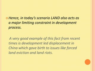  Hence,in today’s scenario LAND also acts as
 a major limiting constraint in development
 process.

  A very good example of this fact from recent
 times is development led displacement in
 China which gave birth to issues like forced
 land eviction and land riots.
 