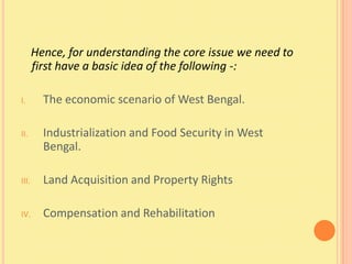 Hence, for understanding the core issue we need to
       first have a basic idea of the following -:

I.       The economic scenario of West Bengal.

II.      Industrialization and Food Security in West
         Bengal.

III.     Land Acquisition and Property Rights

IV.      Compensation and Rehabilitation
 