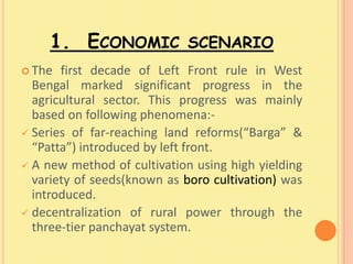 1. ECONOMIC SCENARIO
 The  first decade of Left Front rule in West
  Bengal marked significant progress in the
  agricultural sector. This progress was mainly
  based on following phenomena:-
 Series of far-reaching land reforms(“Barga” &
  “Patta”) introduced by left front.
 A new method of cultivation using high yielding
  variety of seeds(known as boro cultivation) was
  introduced.
 decentralization of rural power through the
  three-tier panchayat system.
 
