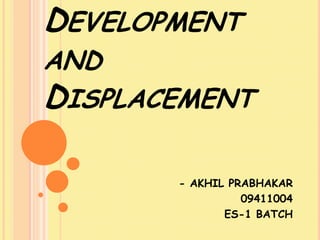 DEVELOPMENT
AND
DISPLACEMENT

       - AKHIL PRABHAKAR
                 09411004
              ES-1 BATCH
 