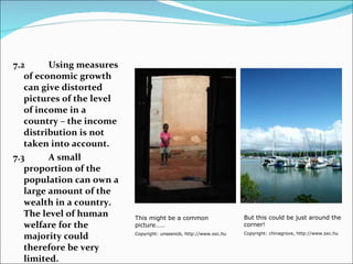 7.2 Using measures of economic growth can give distorted pictures of the level of income in a country – the income distribution is not taken into account. 7.3 A small proportion of the population can own a large amount of the wealth in a country. The level of human welfare for the majority could therefore be very limited. But this could be just around the corner! Copyright: chinagrove, http://www.sxc.hu This might be a common picture…… Copyright: unseenob, http://www.sxc.hu 