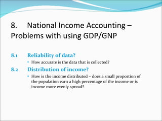 8. National Income Accounting –  Problems with using GDP/GNP 8.1 Reliability of data? How accurate is the data that is collected? 8.2 Distribution of income? How is the income distributed – does a small proportion of the population earn a high percentage of the income or is income more evenly spread? 