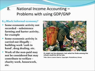 8. National Income Accounting –  Problems with using GDP/GNP 8.3 Black/informal economy? Some economic activity not recorded – subsistence farming and barter activity, for example Some economic activity is carried out illegally – building work ‘cash in hand’, drug dealing, etc.  Work of the non-paid may not be considered but may contribute to welfare – charity work, housework, etc. It might not be pleasant, but what he finds among the refuse could be all he has. Title: Sierra Leone Liberia. Copyright: Photolibrary Group 