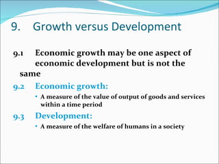 9. Growth versus Development 9.1 Economic growth may be one aspect of  economic development but is not the same 9.2 Economic growth: A measure of the value of output of goods and services within a time period 9.3 Development: A measure of the welfare of humans in a society 