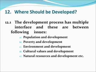 12. Where Should be Developed? 12.1 The development process has multiple  interface and these are between following  issues: Population and development Poverty and development Environment and development Cultural values and development Natural resources and development etc. 