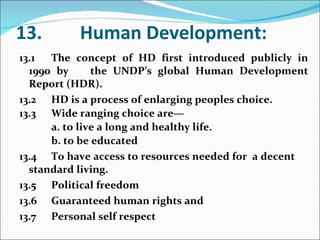 13. Human Development: 13.1 The concept of HD first introduced publicly in 1990 by  the UNDP’s global Human Development Report (HDR). 13.2 HD is a process of enlarging peoples choice. 13.3 Wide ranging choice are— a. to live a long and healthy life. b. to be educated 13.4 To have access to resources needed for  a decent  standard living. 13.5 Political freedom 13.6 Guaranteed human rights and 13.7 Personal self respect 