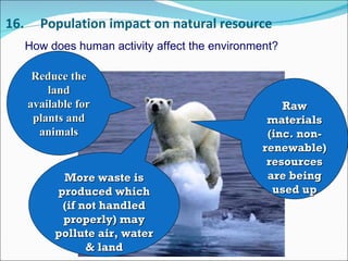 16. Population impact on natural resource How does human activity affect the environment? Reduce the land available for plants and animals Raw materials (inc. non-renewable) resources are being used up More waste is produced which (if not handled properly) may pollute air, water & land 
