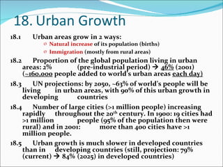 18. Urban Growth 18.1 Urban areas grow in 2 ways: Natural increase  of its population (births) Immigration  (mostly from rural areas) 18.2  Proportion of the global population living in urban areas: 2%  (pre-industrial period)     46%  (2001) ( ~160,000  people added  to world’s urban areas  each day) 18.3 UN projections: by 2050, ~63% of world’s people will be living  in urban areas, with 90% of this urban growth in developing  countries 18.4 Number of large cities (>1 million people) increasing rapidly  throughout the 20 th  century. In 1900: 19 cities had >1 million  people (95% of the population then were rural) and in 2001:  more than 400 cities have >1 million people.  18.5 Urban growth is much slower in developed countries than in  developing countries (still, projection: 79% (current)    84%  (2025) in developed countries) 