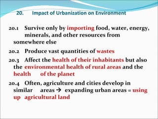 20. Impact of Urbanization on Environment 20.1 Survive only by  importing  food, water, energy,  minerals, and other resources from somewhere else  20.2 Produce vast quantities of  wastes 20.3 Affect the  health of their inhabitants  but also the  environmental health of rural areas  and the  health  of the planet 20.4 Often, agriculture and cities develop in similar  areas     expanding urban areas =  using up  agricultural land 